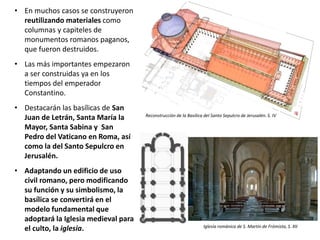 • En muchos casos se construyeron
reutilizando materiales como
columnas y capiteles de
monumentos romanos paganos,
que fueron destruidos.
• Las más importantes empezaron
a ser construidas ya en los
tiempos del emperador
Constantino.
• Destacarán las basílicas de San
Juan de Letrán, Santa María la
Mayor, Santa Sabina y San
Pedro del Vaticano en Roma, así
como la del Santo Sepulcro en
Jerusalén.
• Adaptando un edificio de uso
civil romano, pero modificando
su función y su simbolismo, la
basílica se convertirá en el
modelo fundamental que
adoptará la Iglesia medieval para
el culto, la iglesia. Iglesia románica de S. Martín de Frómista, S. XII
Reconstrucción de la Basílica del Santo Sepulcro de Jerusalén. S. IV
 