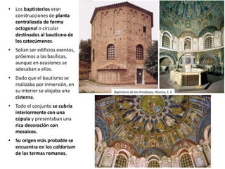• Los baptisterios eran
construcciones de planta
centralizada de forma
octogonal o circular
destinados al bautismo de
los catecúmenos.
• Solían ser edificios exentos,
próximos a las basílicas,
aunque en ocasiones se
adosaban a ellas.
• Dado que el bautismo se
realizaba por inmersión, en
su interior se alojaba una
cisterna.
• Todo el conjunto se cubría
interiormente con una
cúpula y presentaban una
rica decoración con
mosaicos.
• Su origen más probable se
encuentra en los caldarium
de las termas romanas.
Baptisterio de los Ortodoxos, Rávena, S. V
 
