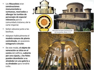 • Los Mausoleos eran
construcciones
monumentales y
suntuosas, reservadas a
albergar las tumbas de
personajes de especial
relevancia para la
comunidad cristiana y de la
corte imperial.
• Solían ubicarse junto a las
basílicas.
• Adoptan habitualmente el
modelo romano de planta
centralizada, en ocasiones
octogonal o circular.
• De este modo, el objeto de
veneración se sitúa en el
centro del edificio, cubierto
por una cúpula, y los fieles
pueden deambular a su
alrededor en una galería a
su alrededor para rendirle
culto.
Mausoleo de Santa Constanza hija
de Constantino, Roma. S. IV
 