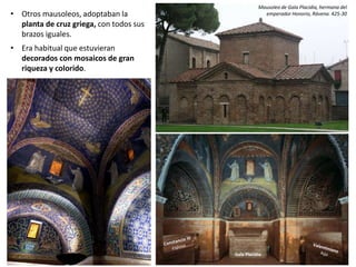 • Otros mausoleos, adoptaban la
planta de cruz griega, con todos sus
brazos iguales.
• Era habitual que estuvieran
decorados con mosaicos de gran
riqueza y colorido.
Mausoleo de Gala Placidia, hermana del
emperador Honorio, Rávena. 425-30
Gala Placidia
 