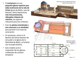 • El martyrium era una
pequeña iglesia-sepulcro que
daba testimonio de la vida de
Cristo (gruta de Belén, casa de
Nazaret, Santo Sepulcro) o,
más frecuentemente,
albergaba reliquias de
mártires, de especial
relevancia para los cristianos
• Eran de planta centralizada y
con columnas a su alrededor,
para permitir la el culto de
veneración.
• En ocasiones, como en la
Basílica del Santo Sepulcro de
Jerusalén o la Iglesia de la
Natividad de Belén, se fundían
con la propia basílica.
• Este modelo será la
inspiración de las iglesias
medievales de carácter
templario
Reconstrucción de la Basílica del Santo
Sepulcro de Jerusalén. S. IV
Planta de la iglesia
de la Natividad en
Belén S. V
 