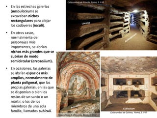 • En las estrechas galerías
(ambulacrum) se
excavaban nichos
rectangulares para alojar
los cadáveres (loculi).
• En otros casos,
normalmente de
personajes más
importantes, se abrían
nichos más grandes que se
cubrían de modo
semicircular (arcosolium).
• En ocasiones, las galerías
se abrían espacios más
amplios, normalmente de
planta poligonal, que las
propias galerías, en las que
se disponían o bien los
restos de un santo o un
mártir, o los de los
miembros de una sola
familia, llamados cubiculi.
Catacumbas de Priscila, Roma, S. II-III
Catacumbas de Domitila, Roma, S. III-IV
Cubiculum
Catacumbas de Calixto, Roma, S. II-III
 