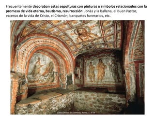 Frecuentemente decoraban estas sepulturas con pinturas o símbolos relacionados con la
promesa de vida eterna, bautismo, resurrección: Jonás y la ballena, el Buen Pastor,
escenas de la vida de Cristo, el Crismón, banquetes funerarios, etc.
Catacumbas de Domitila, Roma, S. III-IV
 