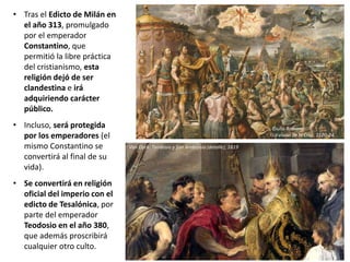 • Tras el Edicto de Milán en
el año 313, promulgado
por el emperador
Constantino, que
permitió la libre práctica
del cristianismo, esta
religión dejó de ser
clandestina e irá
adquiriendo carácter
público.
• Incluso, será protegida
por los emperadores (el
mismo Constantino se
convertirá al final de su
vida).
• Se convertirá en religión
oficial del imperio con el
edicto de Tesalónica, por
parte del emperador
Teodosio en el año 380,
que además proscribirá
cualquier otro culto.
Giulio Romano:
La visión de la Cruz, 1520-24
Van Dyck: Teodosio y San Ambrosio (detalle), 1619
 