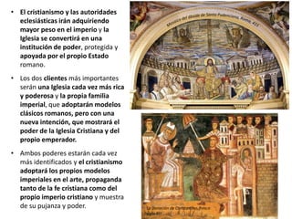 • El cristianismo y las autoridades
eclesiásticas irán adquiriendo
mayor peso en el imperio y la
Iglesia se convertirá en una
institución de poder, protegida y
apoyada por el propio Estado
romano.
• Los dos clientes más importantes
serán una Iglesia cada vez más rica
y poderosa y la propia familia
imperial, que adoptarán modelos
clásicos romanos, pero con una
nueva intención, que mostrará el
poder de la Iglesia Cristiana y del
propio emperador.
• Ambos poderes estarán cada vez
más identificados y el cristianismo
adoptará los propios modelos
imperiales en el arte, propaganda
tanto de la fe cristiana como del
propio imperio cristiano y muestra
de su pujanza y poder. La Donación de Constantino, fresco
siglo XIII
 