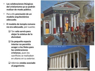 • Las celebraciones litúrgicas
del cristianismo ya se podrán
realizar de modo público.
• Para ello precisarán de un
modelo arquitectónico
adecuado.
• El modelo de templo romano
no era adecuado, por cuanto:
 Tan solo servía para
alojar la estatua de la
divinidad.
 Su pequeño espacio
interior no permitía
acoger a los fieles para
las celebraciones
cristianas, pues los
sacrificios se realizaban
en altares en su exterior.
 Además estaba asociado
al paganismo.
Maison Carrée, Nimes. 16 a. C.
 