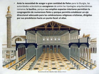 • Ante la necesidad de acoger a gran cantidad de fieles para la liturgia, las
autoridades eclesiásticas escogieron de entre las tipologías arquitectónicas
romanas la basílica, porque sus amplios espacios interiores permitían la
congregación de numerosos fieles y porque permitía establecer un eje
direccional adecuado para las celebraciones religiosas cristianas, dirigidas
por sus presbíteros hacia un punto focal: el altar.
Reconstrucción de la Basílica Ulpia, Roma, S. II d. C.
 