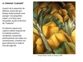 EL TÉRMINO “CUBISMO”
A partir de la expresión de
Matisse, acerca de que
Braque había pintado unos
paisajes “con pequeños
cubos”, el crítico Louis
Vauxcelles acuñó el término
de “Cubismo”.
El cubismo supuso una
ruptura radical respecto de
la tradición pictórica
occidental, rompiendo
prácticamente con todas sus
convenciones, y tendrá una
gran influencia en todo el
arte del siglo XX.
Georges Braque: Paisaje en L’Estaque, 1908
 