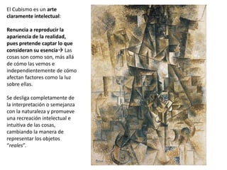 El Cubismo es un arte
claramente intelectual:
Renuncia a reproducir la
apariencia de la realidad,
pues pretende captar lo que
consideran su esencia Las
cosas son como son, más allá
de cómo las vemos e
independientemente de cómo
afectan factores como la luz
sobre ellas.
Se desliga completamente de
la interpretación o semejanza
con la naturaleza y promueve
una recreación intelectual e
intuitiva de las cosas,
cambiando la manera de
representar los objetos
“reales”.
 