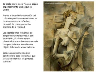 Se pinta, como decía Picasso, según
el pensamiento y no según la
visión.
Frente al arte como exaltación del
color o expresión de emociones, se
promueve un arte reflexivo,
racional, de reinterpretación
analítica de la realidad.
Las aportaciones filosóficas de
Bergson están relacionadas con
esta visión, al afirmar que el
observador acumula en su memoria
una gran información sobre un
objeto del mundo visual externo.
Esta es una experiencia que
constituye la base intelectual que
tratarán de reflejar los pintores
cubistas.
Picasso: Mujer con mandolina, 1911
 