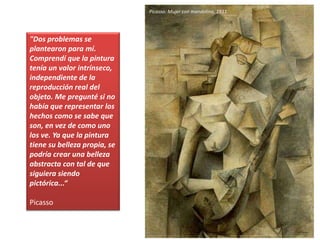 "Dos problemas se
plantearon para mí.
Comprendí que la pintura
tenía un valor intrínseco,
independiente de la
reproducción real del
objeto. Me pregunté si no
había que representar los
hechos como se sabe que
son, en vez de como uno
los ve. Ya que la pintura
tiene su belleza propia, se
podría crear una belleza
abstracta con tal de que
siguiera siendo
pictórica...“
Picasso
Picasso: Mujer con mandolina, 1911
 