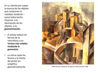 En su intento por captar
la esencia de los objetos
que componen la
realidad, tenderán –
como había hecho
Cézanne- a la
abstracción de los
objetos, a su
geometrización:
• El artista reduce las
formas de la
naturaleza a sus
formas más simples
mediante la
geometría.
• La retina capta las
formas y la mente
del pintor las
simplifica
geométricamente. Pablo Picasso: Depósito de agua en Horta de Ebro 1908
 