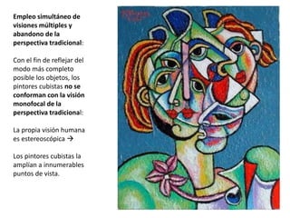 Empleo simultáneo de
visiones múltiples y
abandono de la
perspectiva tradicional:
Con el fin de reflejar del
modo más completo
posible los objetos, los
pintores cubistas no se
conforman con la visión
monofocal de la
perspectiva tradicional:
La propia visión humana
es estereoscópica 
Los pintores cubistas la
amplían a innumerables
puntos de vista.
 