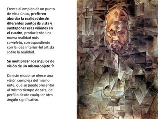 Frente al empleo de un punto
de vista único, prefieren
abordar la realidad desde
diferentes puntos de vista y
yuxtaponer esas visiones en
el cuadro, produciendo una
nueva realidad más
completa, correspondiente
con la idea interior del artista
sobre la realidad.
Se multiplican los ángulos de
visión de un mismo objeto
De este modo, se ofrece una
visión compleja del mismo
ente, que se puede presentar
al mismo tiempo de cara, de
perfil o desde cualquier otro
ángulo significativo.
 