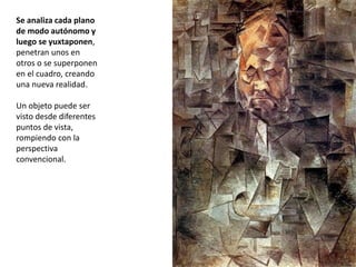 Se analiza cada plano
de modo autónomo y
luego se yuxtaponen,
penetran unos en
otros o se superponen
en el cuadro, creando
una nueva realidad.
Un objeto puede ser
visto desde diferentes
puntos de vista,
rompiendo con la
perspectiva
convencional.
 