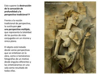 Esto supone la destrucción
de la sensación de
profundidad y la
perspectiva tradicional
Frente a la noción
tradicional de perspectiva,
la sustituyen por
una perspectiva múltiple,
que representa la totalidad
de los puntos de vista
conjugados en un mismo y
único plano.
El objeto está tratado
desde varias perspectivas
que se sintetizan en la
obra, como si tomáramos
fotografías de un motivo
desde ángulos diferentes y
las sintetizáramos en una
sola como resultado de
todas ellas.
Picasso: Mujer con mandolina, 1911
 