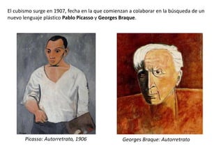 El cubismo surge en 1907, fecha en la que comienzan a colaborar en la búsqueda de un
nuevo lenguaje plástico Pablo Picasso y Georges Braque.
Picasso: Autorretrato, 1906 Georges Braque: Autorretrato
 