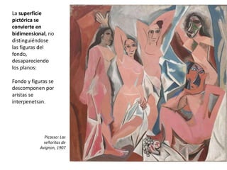 La superficie
pictórica se
convierte en
bidimensional, no
distinguiéndose
las figuras del
fondo,
desapareciendo
los planos:
Fondo y figuras se
descomponen por
aristas se
interpenetran.
Picasso: Las
señoritas de
Avignon, 1907
 