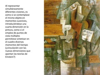 Al representar
simultáneamente
diferentes visiones, es
como si se contemplase
el mismo objeto en
momentos sucesivos,
introduciéndose una
cuarta dimensión en la
pintura, como si el
empleo de puntos de
vista múltiples
permitiese sintetizar en
el cuadro diversos
momentos del tiempo
(¿vinculación con las
nuevas dimensiones que
aportan las teorías de
Einstein?)
 