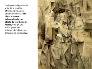Dado que cada punto de
vista de la realidad
ofrece una visión en
única y diferente, cada
plano adquiere
independencia y es
objeto de estudio en sí
mismo, y no en una
visión global del
volumen del objeto, de
ahí que éste se disuelva.
 