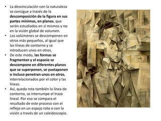 • La desvinculación con la naturaleza
se consigue a través de la
descomposición de la figura en sus
partes mínimas, en planos, que
serán estudiados en sí mismos y no
en la visión global de volumen.
• Los volúmenes se descomponen en
otros más pequeños, al igual que
las líneas de contorno y se
introducen unos en otros.
• De este modo, las formas se
fragmentan y el espacio se
descompone en diferentes planos
que se superponen, se yuxtaponen
o incluso penetran unos en otros,
interrelacionados por el color y las
líneas.
• Así, queda rota también la línea de
contorno, se interrumpe el trazo
lineal. Por eso se compara el
resultado de este proceso con el
reflejo en un espejo roto o con la
visión a través de un caleidoscopio.
 