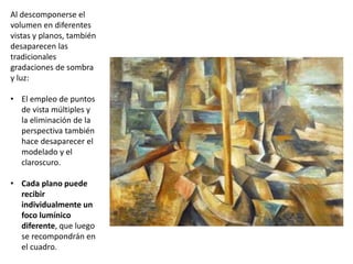 Al descomponerse el
volumen en diferentes
vistas y planos, también
desaparecen las
tradicionales
gradaciones de sombra
y luz:
• El empleo de puntos
de vista múltiples y
la eliminación de la
perspectiva también
hace desaparecer el
modelado y el
claroscuro.
• Cada plano puede
recibir
individualmente un
foco lumínico
diferente, que luego
se recompondrán en
el cuadro.
 