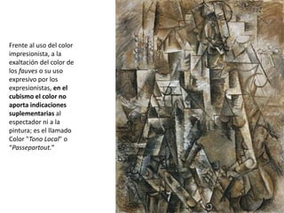 Frente al uso del color
impresionista, a la
exaltación del color de
los fauves o su uso
expresivo por los
expresionistas, en el
cubismo el color no
aporta indicaciones
suplementarias al
espectador ni a la
pintura; es el llamado
Color "Tono Local" o
“Passepartout.”
 
