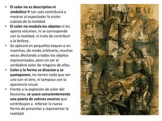 • El color no es descriptivo ni
simbólico tan solo contribuirá a
mostrar al espectador la visión
cubista de la realidad.
• El color no modula los objetos ni les
aporta volumen, ni se corresponde
con la realidad, ni trata de contribuir
a la belleza.
• Se aplicará en pequeños toques o en
manchas, de modo arbitrario, muchas
veces afectando a todos los objetos
representados, pero sin ser el
verdadero color de ninguno de ellos.
• Color y la forma se disocian y se
yuxtaponen, no tienen nada que ver
uno con el otro, ni tampoco con la
apariencia visual.
• Frente a la explosión de color del
fauvismo, se usara conscientemente
una paleta de colores neutros que
contribuyan a reforzar la nueva
forma de presentar y representar la
realidad.
 