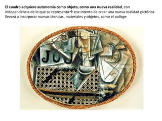 El cuadro adquiere autonomía como objeto, como una nueva realidad, con
independencia de lo que se representa ese intento de crear una nueva realidad pictórica
llevará a incorporar nuevas técnicas, materiales y objetos, como el collage.
 