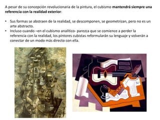 A pesar de su concepción revolucionaria de la pintura, el cubismo mantendrá siempre una
referencia con la realidad exterior:
• Sus formas se abstraen de la realidad, se descomponen, se geometrizan, pero no es un
arte abstracto.
• Incluso cuando –en el cubismo analítico- parezca que se comience a perder la
referencia con la realidad, los pintores cubistas reformularán su lenguaje y volverán a
conectar de un modo más directo con ella.
 