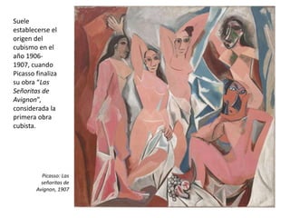 Suele
establecerse el
origen del
cubismo en el
año 1906-
1907, cuando
Picasso finaliza
su obra “Las
Señoritas de
Avignon”,
considerada la
primera obra
cubista.
Picasso: Las
señoritas de
Avignon, 1907
 