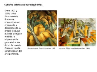 Cubismo cezanniano o protocubismo:
Entre 1907 y
1909, tanto
Picasso como
Braque se
encuentran aun
ensayando y
desarrollando su
propio lenguaje
plástico y en gran
medida se
inspiran en la
geometrización
de las formas de
Cezanne y en la
simplificación del
arte primitivo.
Georges Braque. Casas en el campo. 1908 Picasso: Fábrica de Horta de Ebro, 1908
 