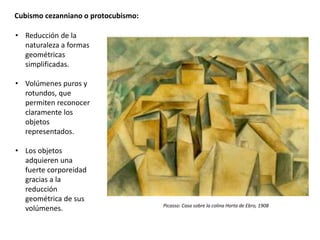 Cubismo cezanniano o protocubismo:
• Reducción de la
naturaleza a formas
geométricas
simplificadas.
• Volúmenes puros y
rotundos, que
permiten reconocer
claramente los
objetos
representados.
• Los objetos
adquieren una
fuerte corporeidad
gracias a la
reducción
geométrica de sus
volúmenes. Picasso: Casa sobre la colina Horta de Ebro, 1908
 