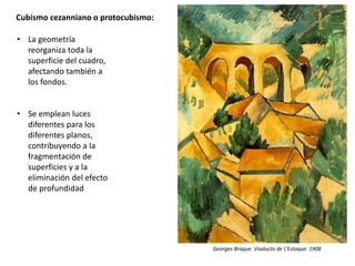 Cubismo cezanniano o protocubismo:
• La geometría
reorganiza toda la
superficie del cuadro,
afectando también a
los fondos.
• Se emplean luces
diferentes para los
diferentes planos,
contribuyendo a la
fragmentación de
superficies y a la
eliminación del efecto
de profundidad
Georges Braque. Viaducto de L’Estaque. 1908
 