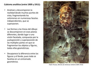 Cubismo analítico (entre 1909 y 1911):
• Analizan y descomponen la
realidad desde muchos puntos de
vista, fragmentando los
volúmenes en numerosas facetas
independientes, que se
superponen.
• Las formas y las líneas del dibujo
se descomponen en esos planos
diferentes, dando lugar a una
visión facetada, compuesta por la
yuxtaposición y superposición de
las múltiples partes en que se
fragmentan los objetos y figuras,
todas ellas geométricas.
• Desaparece la diferencia entre las
figuras y el fondo, pues todo se
facetiza en un entramado
geométrico.
Pablo Picasso, Retrato de Ambroise Vollard (1909-1910)
 