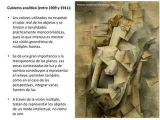 Cubismo analítico (entre 1909 y 1911):
• Los colores utilizados no respetan
el color real de los objetos y se
limitan a tonalidades
prácticamente monocromáticas,
pues lo que interesa es mostrar
esa visión geométrica de
múltiples facetas.
• Se da una gran importancia a la
transparencia de los planos. Las
zonas contrastadas de luz y de
sombra contribuyen a representar
el relieve; permiten también,
como en el caso de las
perspectivas, integrar varias
fuentes de luz.
• A través de la visión múltiple,
tratan de representar los objetos
de un modo intelectual, no como
se ven.
Picasso: Mujer con mandolina, 1911
 