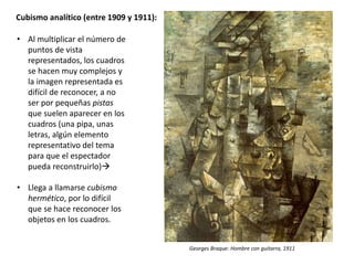 Cubismo analítico (entre 1909 y 1911):
• Al multiplicar el número de
puntos de vista
representados, los cuadros
se hacen muy complejos y
la imagen representada es
difícil de reconocer, a no
ser por pequeñas pistas
que suelen aparecer en los
cuadros (una pipa, unas
letras, algún elemento
representativo del tema
para que el espectador
pueda reconstruirlo)
• Llega a llamarse cubismo
hermético, por lo difícil
que se hace reconocer los
objetos en los cuadros.
Georges Braque: Hombre con guitarra, 1911
 