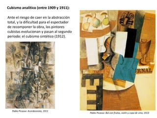 Cubismo analítico (entre 1909 y 1911):
Ante el riesgo de caer en la abstracción
total, y la dificultad para el espectador
de recomponer la obra, los pintores
cubistas evolucionan y pasan al segundo
periodo: el cubismo sintético (1912).
Pablo Picasso: Acordeonista, 1911
Pablo Picasso: Bol con frutas, violín y copa de vino, 1913
 
