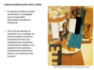 Cubismo sintético (entre 1912 y 1914):
• El cubismo analítico se había
convertido en ininteligible
para el espectador,
demasiado conceptual e
intelectual.
• Con el fin de devolver la
conexión con la realidad, los
artistas deciden simplificar
los puntos de vista y las
yuxtaposiciones de planos,
reduciendo los objetos a sus
aspectos más esenciales,
sintetizando los diferentes
planos a su fisionomía más
esencial.
Pablo Picasso: Bol con frutas, violín y copa de vino, 1913
 