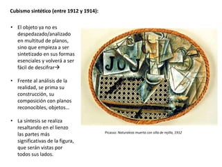 Cubismo sintético (entre 1912 y 1914):
• El objeto ya no es
despedazado/analizado
en multitud de planos,
sino que empieza a ser
sintetizado en sus formas
esenciales y volverá a ser
fácil de descifrar
• Frente al análisis de la
realidad, se prima su
construcción, su
composición con planos
reconocibles, objetos…
• La síntesis se realiza
resaltando en el lienzo
las partes más
significativas de la figura,
que serán vistas por
todos sus lados.
Picasso: Naturaleza muerta con silla de rejilla, 1912
 