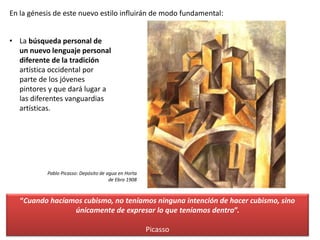 En la génesis de este nuevo estilo influirán de modo fundamental:
• La búsqueda personal de
un nuevo lenguaje personal
diferente de la tradición
artística occidental por
parte de los jóvenes
pintores y que dará lugar a
las diferentes vanguardias
artísticas.
“Cuando hacíamos cubismo, no teníamos ninguna intención de hacer cubismo, sino
únicamente de expresar lo que teníamos dentro”.
Picasso
Pablo Picasso: Depósito de agua en Horta
de Ebro 1908
 