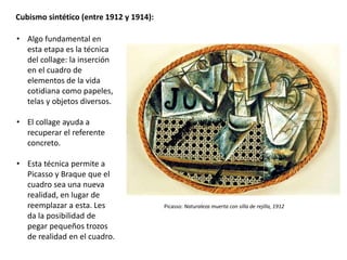 Cubismo sintético (entre 1912 y 1914):
• Algo fundamental en
esta etapa es la técnica
del collage: la inserción
en el cuadro de
elementos de la vida
cotidiana como papeles,
telas y objetos diversos.
• El collage ayuda a
recuperar el referente
concreto.
• Esta técnica permite a
Picasso y Braque que el
cuadro sea una nueva
realidad, en lugar de
reemplazar a esta. Les
da la posibilidad de
pegar pequeños trozos
de realidad en el cuadro.
Picasso: Naturaleza muerta con silla de rejilla, 1912
 