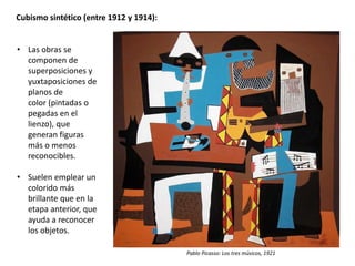 Cubismo sintético (entre 1912 y 1914):
• Las obras se
componen de
superposiciones y
yuxtaposiciones de
planos de
color (pintadas o
pegadas en el
lienzo), que
generan figuras
más o menos
reconocibles.
• Suelen emplear un
colorido más
brillante que en la
etapa anterior, que
ayuda a reconocer
los objetos.
Pablo Picasso: Los tres músicos, 1921
 