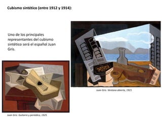 Cubismo sintético (entre 1912 y 1914):
Uno de los principales
representantes del cubismo
sintético será el español Juan
Gris.
Juan Gris: Guitarra y periódico, 1925
Juan Gris: Ventana abierta, 1921
 