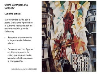 OTRAS VARIANTES DEL
CUBISMO
Cubismo órfico:
Es un nombre dado por el
poeta Guillaume Apollinaire
al cubismo realizado por los
pintores Robert y Sonia
Delaunay.
• Recupera enormemente
la importancia del color
y la luz.
• Descomponen las figuras
en diversos planos de
color, que dan un cierto
aspecto caleidoscópico a
la composición.
Robert Delaunay: La Torre Eiffel, 1911
 