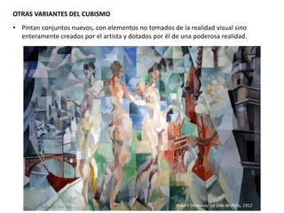 OTRAS VARIANTES DEL CUBISMO
• Pintan conjuntos nuevos, con elementos no tomados de la realidad visual sino
enteramente creados por el artista y dotados por él de una poderosa realidad.
Robert Delaunay: La Ville de Paris, 1912
 