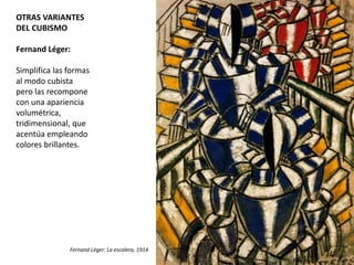 OTRAS VARIANTES
DEL CUBISMO
Fernand Léger:
Simplifica las formas
al modo cubista
pero las recompone
con una apariencia
volumétrica,
tridimensional, que
acentúa empleando
colores brillantes.
Fernand Léger: La escalera, 1914
 