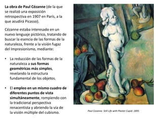 La obra de Paul Cézanne (de la que
se realizó una exposición
retrospectiva en 1907 en París, a la
que acudirá Picasso).
Cézanne estaba interesado en un
nuevo lenguaje pictórico, tratando de
buscar la esencia de las formas de la
naturaleza, frente a la visión fugaz
del Impresionismo, mediante:
• La reducción de las formas de la
naturaleza a sus formas
geométricas más simples,
revelando la estructura
fundamental de los objetos.
• El empleo en un mismo cuadro de
diferentes puntos de vista
simultáneamente, rompiendo con
la tradicional perspectiva
renacentista y abriendo la vía de
la visión múltiple del cubismo. Paul Cezanne. Still Life with Plaster Cupid. 1895
 