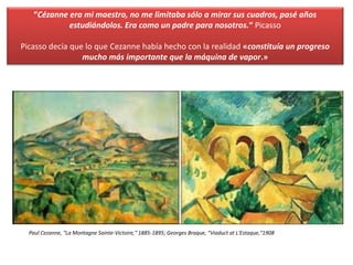 “Cézanne era mi maestro, no me limitaba sólo a mirar sus cuadros, pasé años
estudiándolos. Era como un padre para nosotros.“ Picasso
Picasso decía que lo que Cezanne había hecho con la realidad «constituía un progreso
mucho más importante que la máquina de vapor.»
Paul Cezanne, "La Montagne Sainte-Victoire," 1885-1895; Georges Braque, "Viaduct at L'Estaque,"1908
 