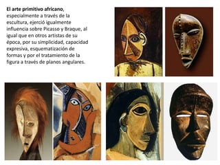 El arte primitivo africano,
especialmente a través de la
escultura, ejerció igualmente
influencia sobre Picasso y Braque, al
igual que en otros artistas de su
época, por su simplicidad, capacidad
expresiva, esquematización de
formas y por el tratamiento de la
figura a través de planos angulares.
 